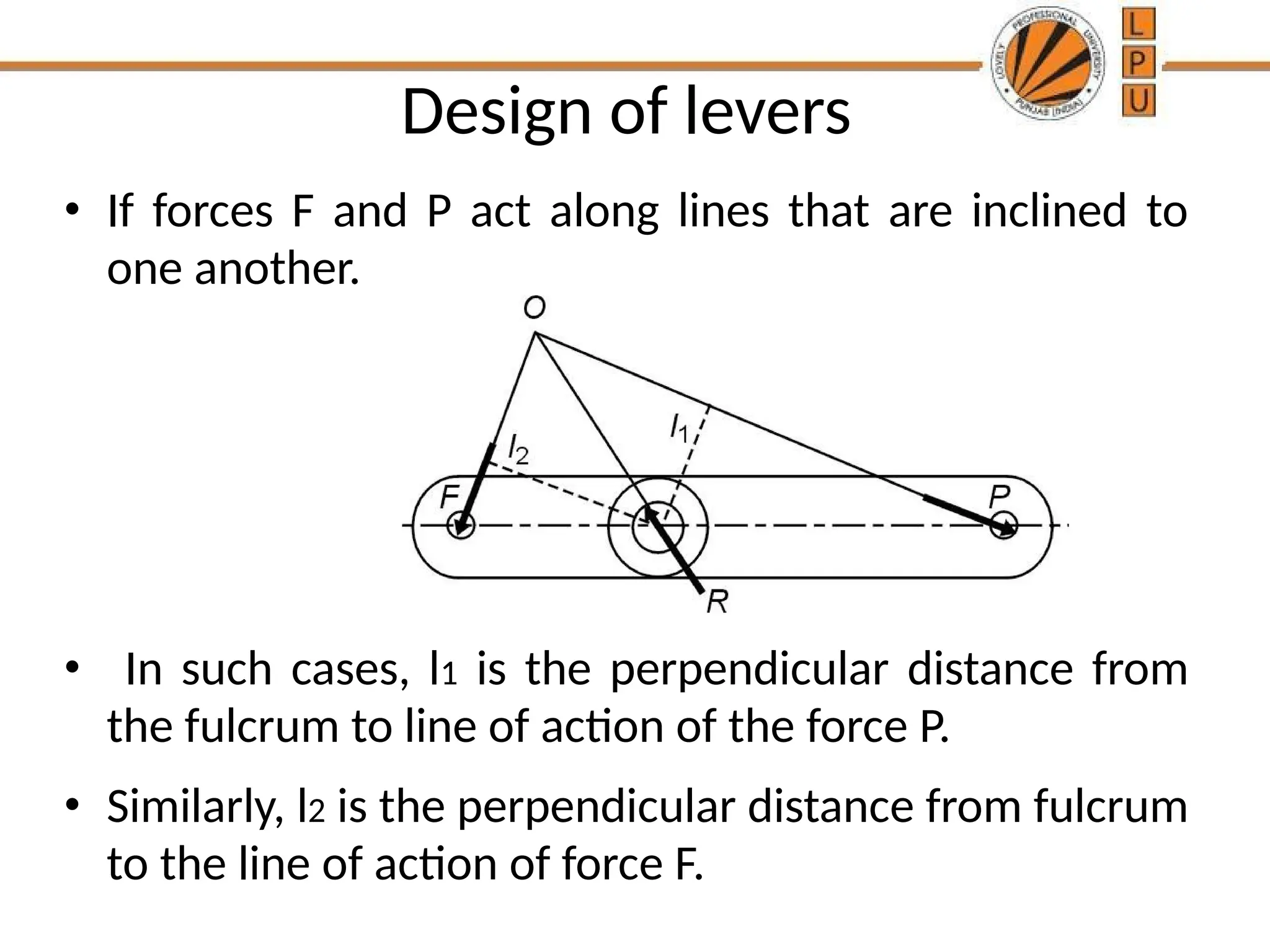 Design of levers
• If forces F and P act along lines that are inclined to
one another.
• In such cases, l1 is the perpendicular distance from
the fulcrum to line of action of the force P.
• Similarly, l2 is the perpendicular distance from fulcrum
to the line of action of force F.
 