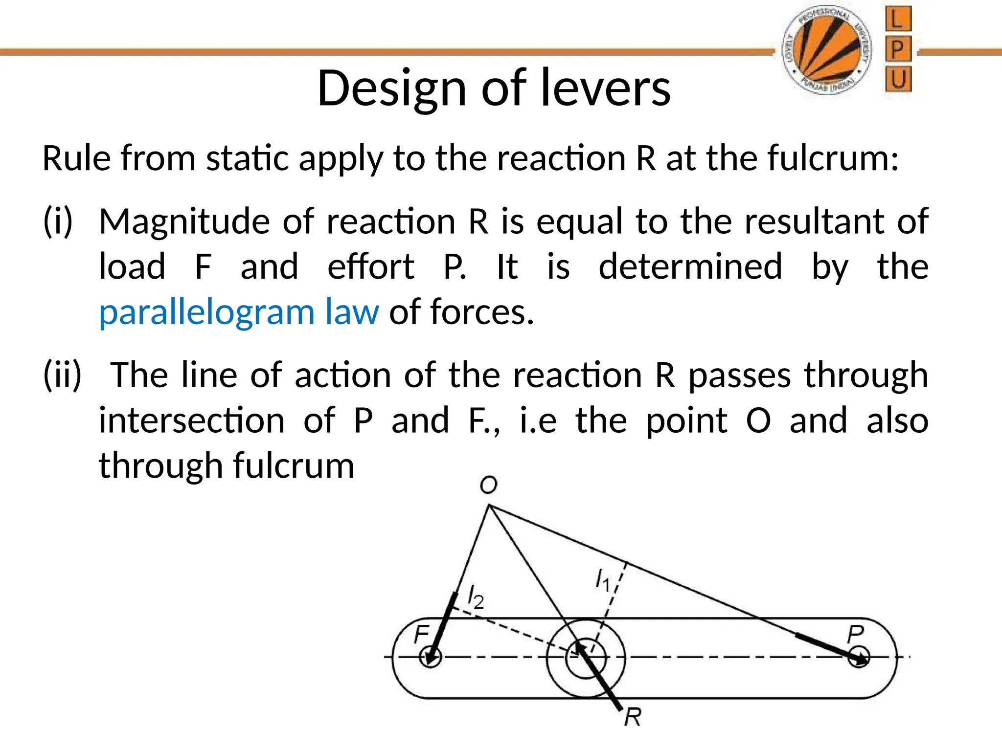 Design of levers
Rule from static apply to the reaction R at the fulcrum:
(i) Magnitude of reaction R is equal to the resultant of
load F and effort P. It is determined by the
parallelogram law of forces.
(ii) The line of action of the reaction R passes through
intersection of P and F., i.e the point O and also
through fulcrum
 