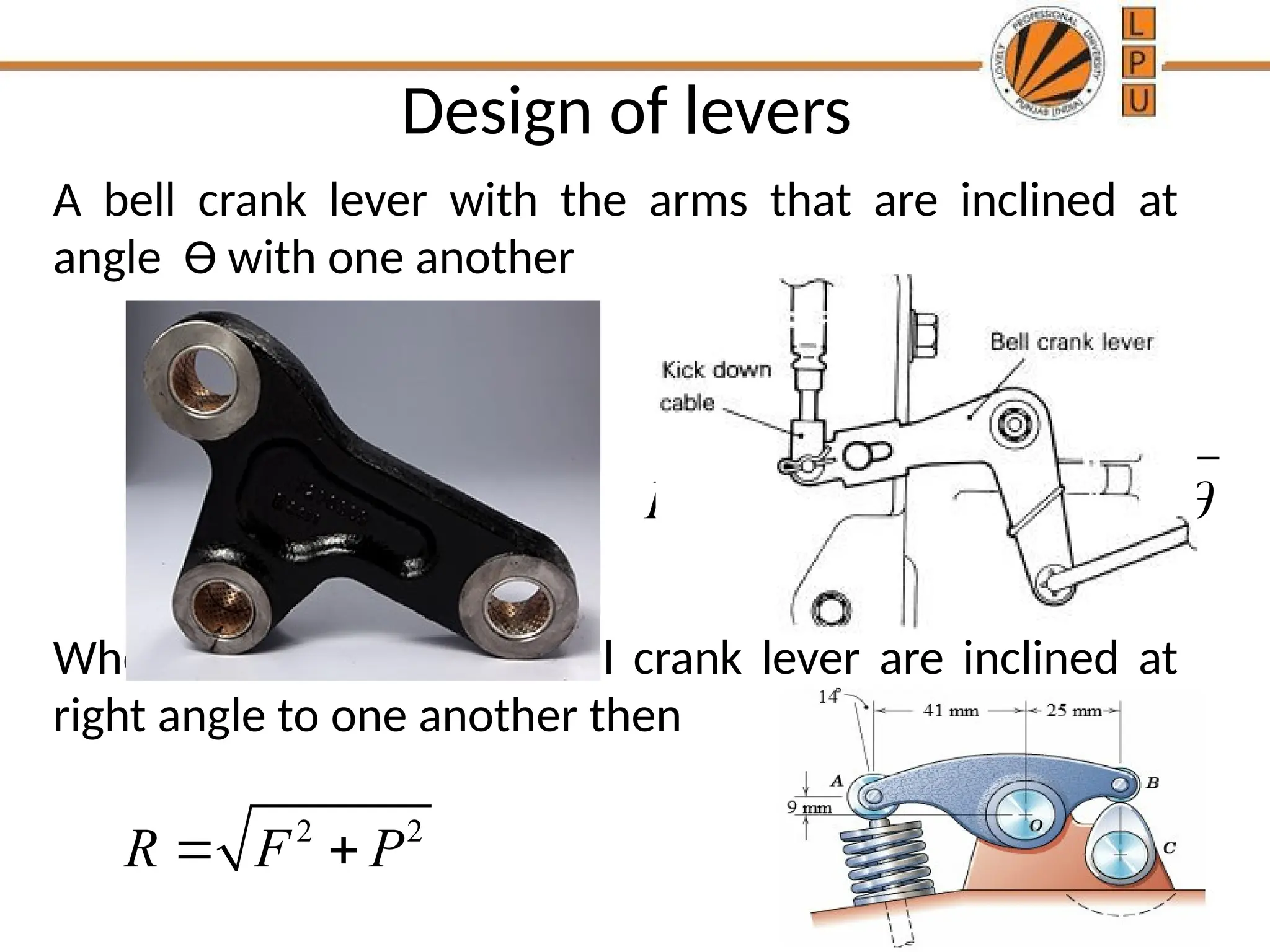 Design of levers
A bell crank lever with the arms that are inclined at
angle Ө with one another
When the arms of the bell crank lever are inclined at
right angle to one another then
2 2
R F P
 
2 2
2 cos
R F P FP 
  
 