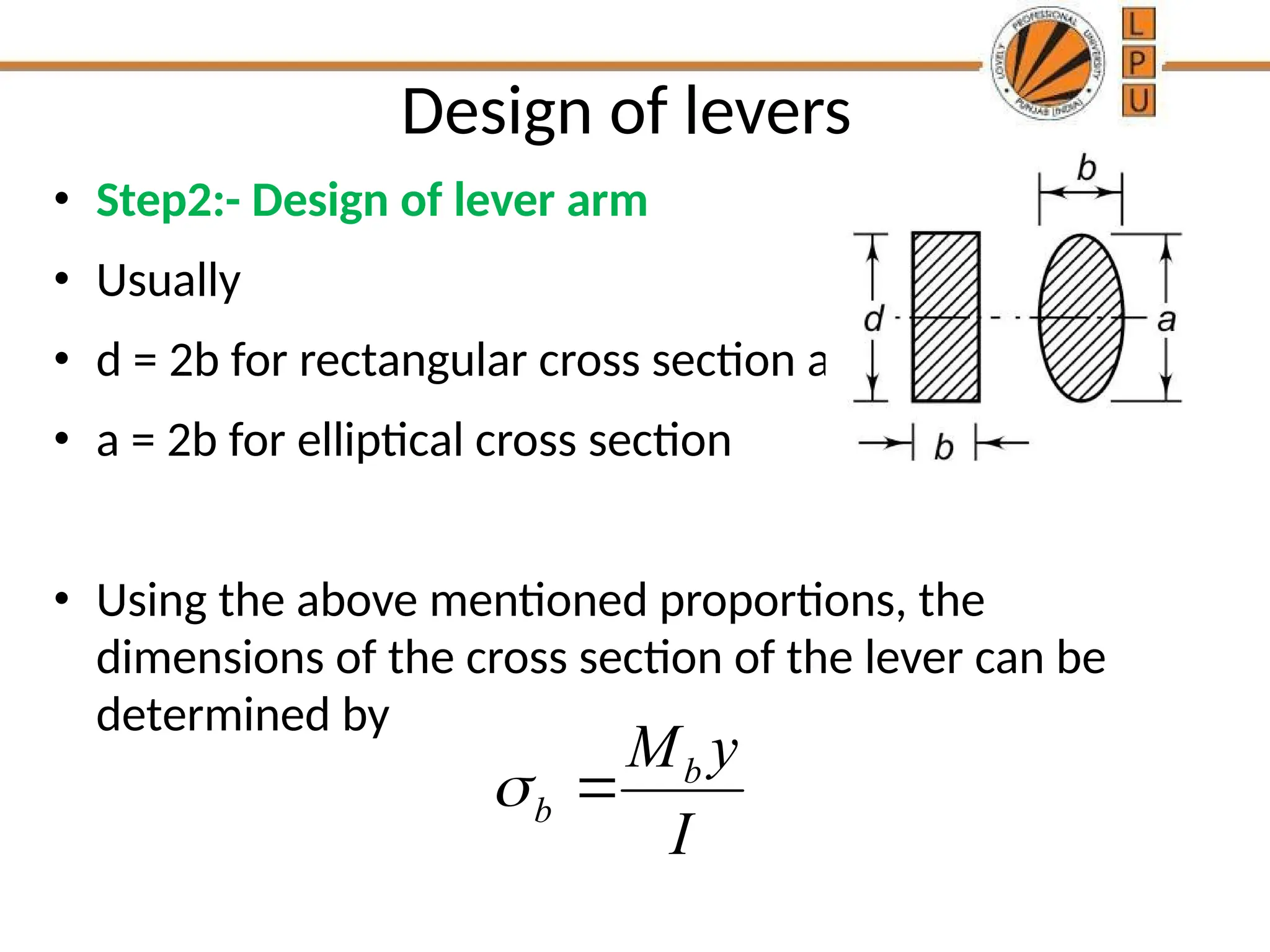 Design of levers
• Step2:- Design of lever arm
• Usually
• d = 2b for rectangular cross section and
• a = 2b for elliptical cross section
• Using the above mentioned proportions, the
dimensions of the cross section of the lever can be
determined by
b
b
M y
I
 
 