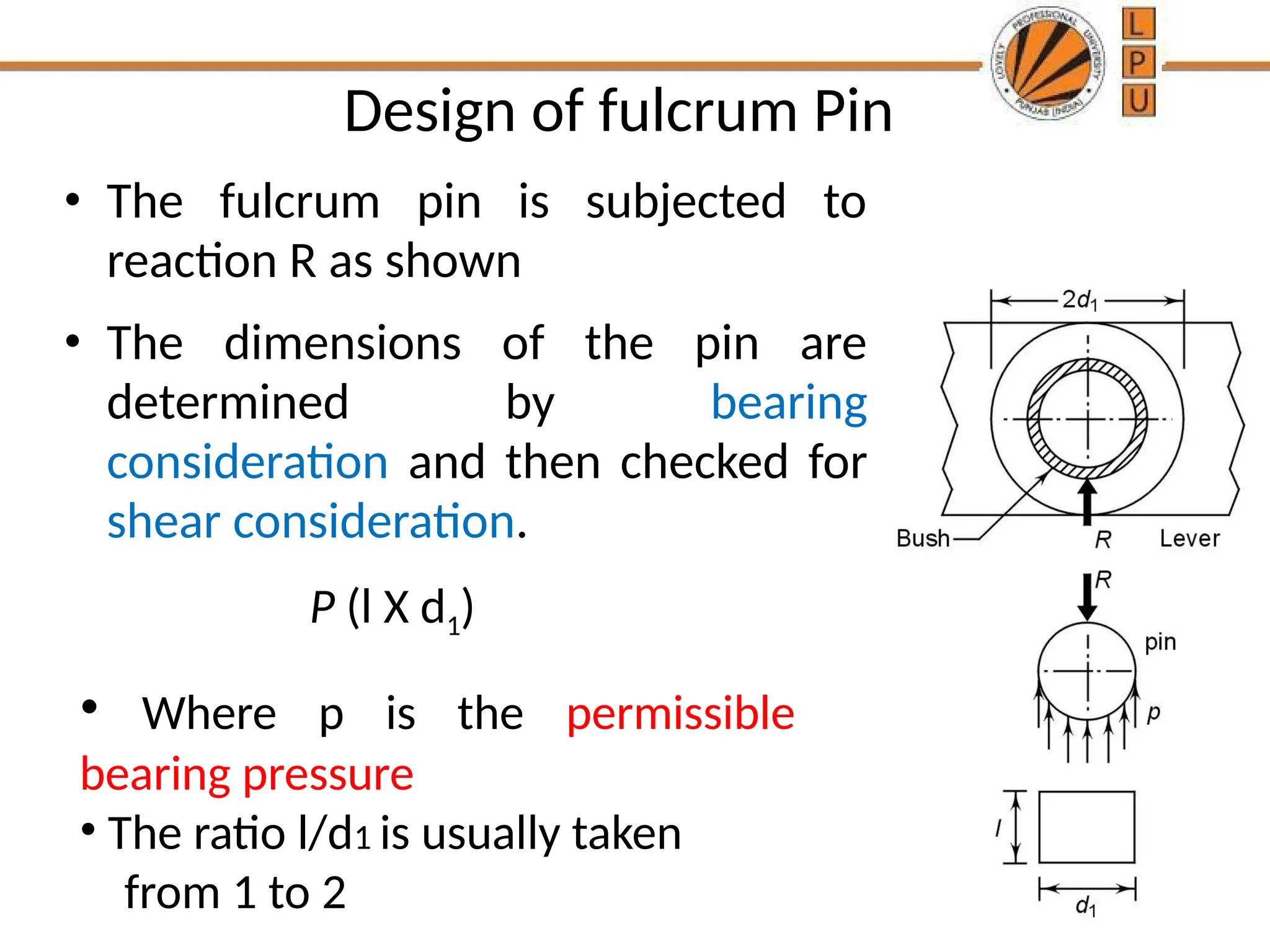 Design of fulcrum Pin
• The fulcrum pin is subjected to
reaction R as shown
• The dimensions of the pin are
determined by bearing
consideration and then checked for
shear consideration.
• Where p is the permissible
bearing pressure
• The ratio l/d1 is usually taken
from 1 to 2
P (l X d1)
 