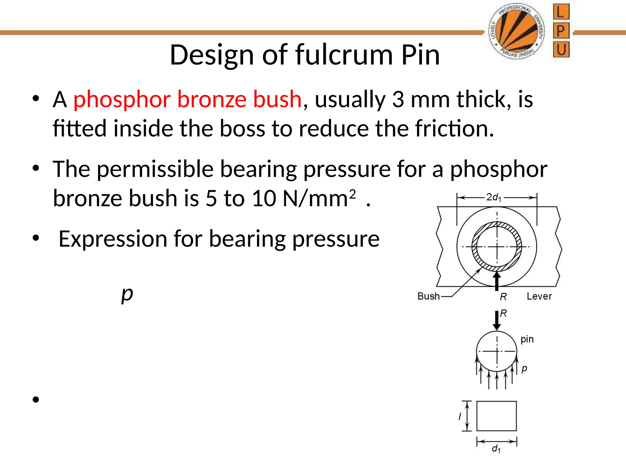 Design of fulcrum Pin
• A phosphor bronze bush, usually 3 mm thick, is
fitted inside the boss to reduce the friction.
• The permissible bearing pressure for a phosphor
bronze bush is 5 to 10 N/mm2
.
• Expression for bearing pressure
•
p
 