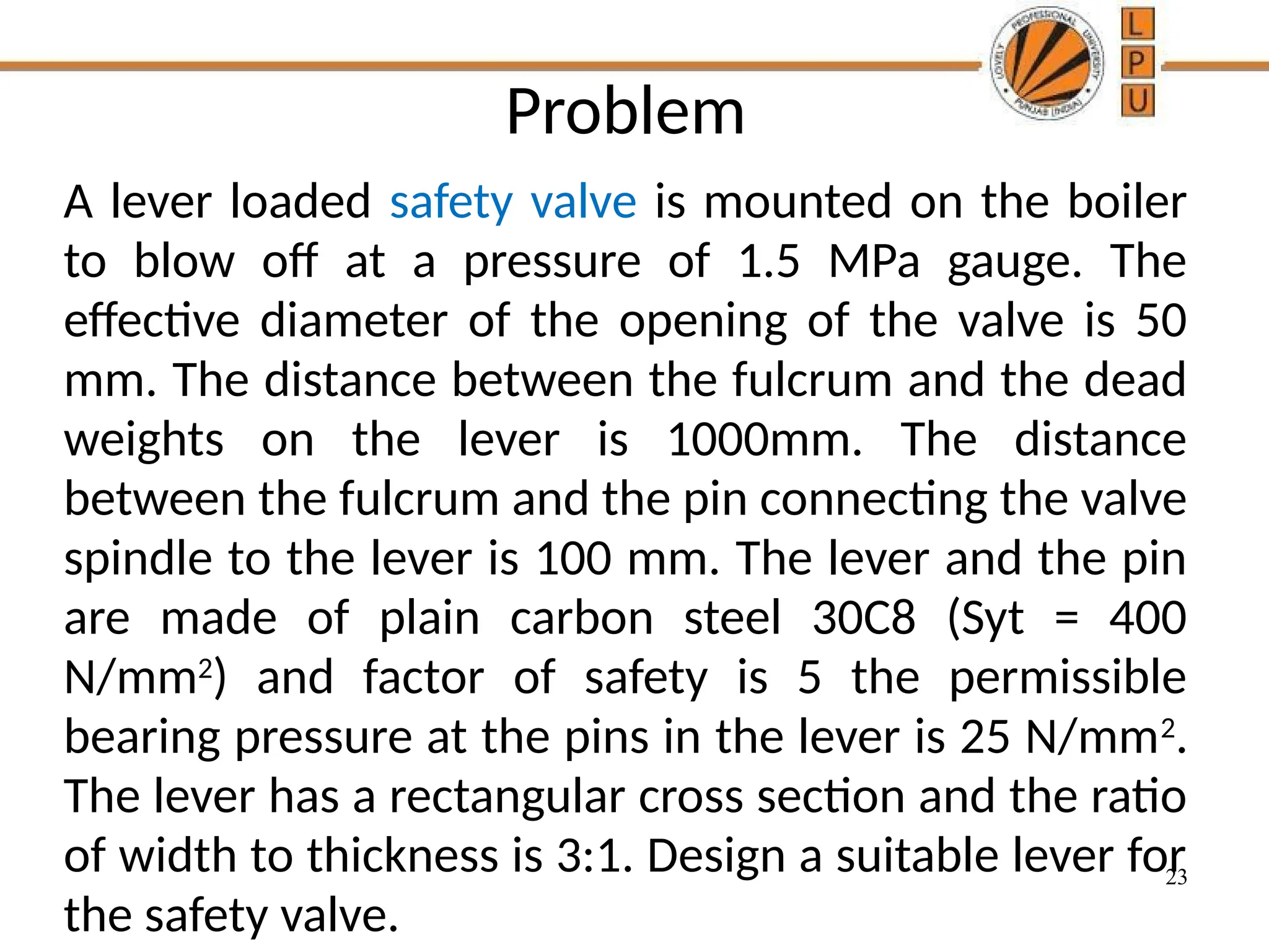 23
Problem
A lever loaded safety valve is mounted on the boiler
to blow off at a pressure of 1.5 MPa gauge. The
effective diameter of the opening of the valve is 50
mm. The distance between the fulcrum and the dead
weights on the lever is 1000mm. The distance
between the fulcrum and the pin connecting the valve
spindle to the lever is 100 mm. The lever and the pin
are made of plain carbon steel 30C8 (Syt = 400
N/mm2
) and factor of safety is 5 the permissible
bearing pressure at the pins in the lever is 25 N/mm2
.
The lever has a rectangular cross section and the ratio
of width to thickness is 3:1. Design a suitable lever for
the safety valve.
 