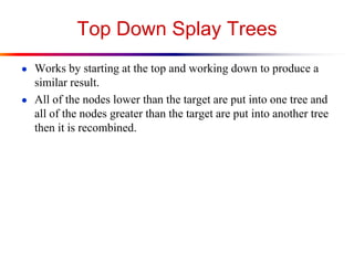Top Down Splay Trees
● Works by starting at the top and working down to produce a
similar result.
● All of the nodes lower than the target are put into one tree and
all of the nodes greater than the target are put into another tree
then it is recombined.
 