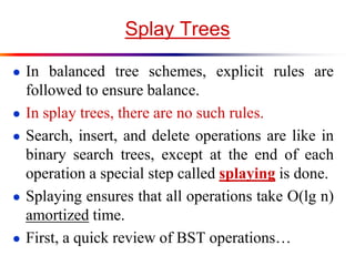 Splay Trees
● In balanced tree schemes, explicit rules are
followed to ensure balance.
● In splay trees, there are no such rules.
● Search, insert, and delete operations are like in
binary search trees, except at the end of each
operation a special step called splaying is done.
● Splaying ensures that all operations take O(lg n)
amortized time.
● First, a quick review of BST operations…
 