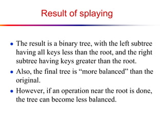 Result of splaying
● The result is a binary tree, with the left subtree
having all keys less than the root, and the right
subtree having keys greater than the root.
● Also, the final tree is “more balanced” than the
original.
● However, if an operation near the root is done,
the tree can become less balanced.
 