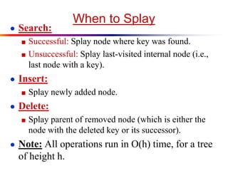When to Splay
● Search:
■ Successful: Splay node where key was found.
■ Unsuccessful: Splay last-visited internal node (i.e.,
last node with a key).
● Insert:
■ Splay newly added node.
● Delete:
■ Splay parent of removed node (which is either the
node with the deleted key or its successor).
● Note: All operations run in O(h) time, for a tree
of height h.
 