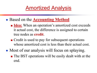 Amortized Analysis
● Based on the Accounting Method
■ Idea: When an operation’s amortized cost exceeds
it actual cost, the difference is assigned to certain
tree nodes as credit.
■ Credit is used to pay for subsequent operations
whose amortized cost is less than their actual cost.
● Most of our analysis will focus on splaying.
■ The BST operations will be easily dealt with at the
end.
 