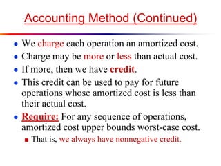 Accounting Method (Continued)
● We charge each operation an amortized cost.
● Charge may be more or less than actual cost.
● If more, then we have credit.
● This credit can be used to pay for future
operations whose amortized cost is less than
their actual cost.
● Require: For any sequence of operations,
amortized cost upper bounds worst-case cost.
■ That is, we always have nonnegative credit.
 