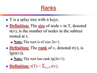 Ranks
● T is a splay tree with n keys.
● Definition: The size of node v in T, denoted
n(v), is the number of nodes in the subtree
rooted at v.
■ Note: The root is of size 2n+1.
● Definition: The rank of v, denoted r(v), is
lg(n(v)).
■ Note: The root has rank lg(2n+1).
● Definition: r(T) = vT r(v).
 