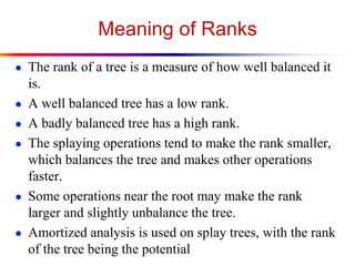 Meaning of Ranks
● The rank of a tree is a measure of how well balanced it
is.
● A well balanced tree has a low rank.
● A badly balanced tree has a high rank.
● The splaying operations tend to make the rank smaller,
which balances the tree and makes other operations
faster.
● Some operations near the root may make the rank
larger and slightly unbalance the tree.
● Amortized analysis is used on splay trees, with the rank
of the tree being the potential
 