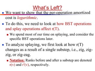 What’s Left?
● We want to show that the per-operation amortized
cost is logarithmic.
● To do this, we need to look at how BST operations
and splay operations affect r(T).
■ We spend most of our time on splaying, and consider the
specific BST operations later.
● To analyze splaying, we first look at how r(T)
changes as a result of a single substep, i.e., zig, zig-
zig, or zig-zag.
■ Notation: Ranks before and after a substep are denoted
r(v) and r(v), respectively.
 