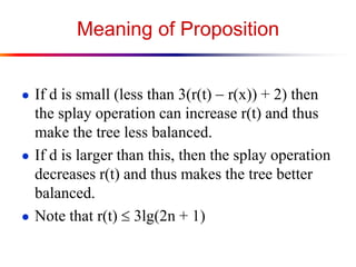 Meaning of Proposition
● If d is small (less than 3(r(t)  r(x)) + 2) then
the splay operation can increase r(t) and thus
make the tree less balanced.
● If d is larger than this, then the splay operation
decreases r(t) and thus makes the tree better
balanced.
● Note that r(t)  3lg(2n + 1)
 