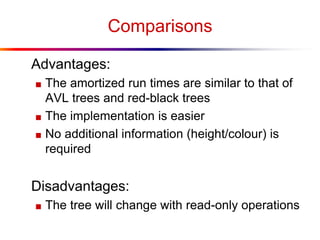 Comparisons
Advantages:
■ The amortized run times are similar to that of
AVL trees and red-black trees
■ The implementation is easier
■ No additional information (height/colour) is
required
Disadvantages:
■ The tree will change with read-only operations
 