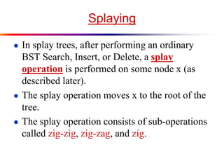 Splaying
● In splay trees, after performing an ordinary
BST Search, Insert, or Delete, a splay
operation is performed on some node x (as
described later).
● The splay operation moves x to the root of the
tree.
● The splay operation consists of sub-operations
called zig-zig, zig-zag, and zig.
 