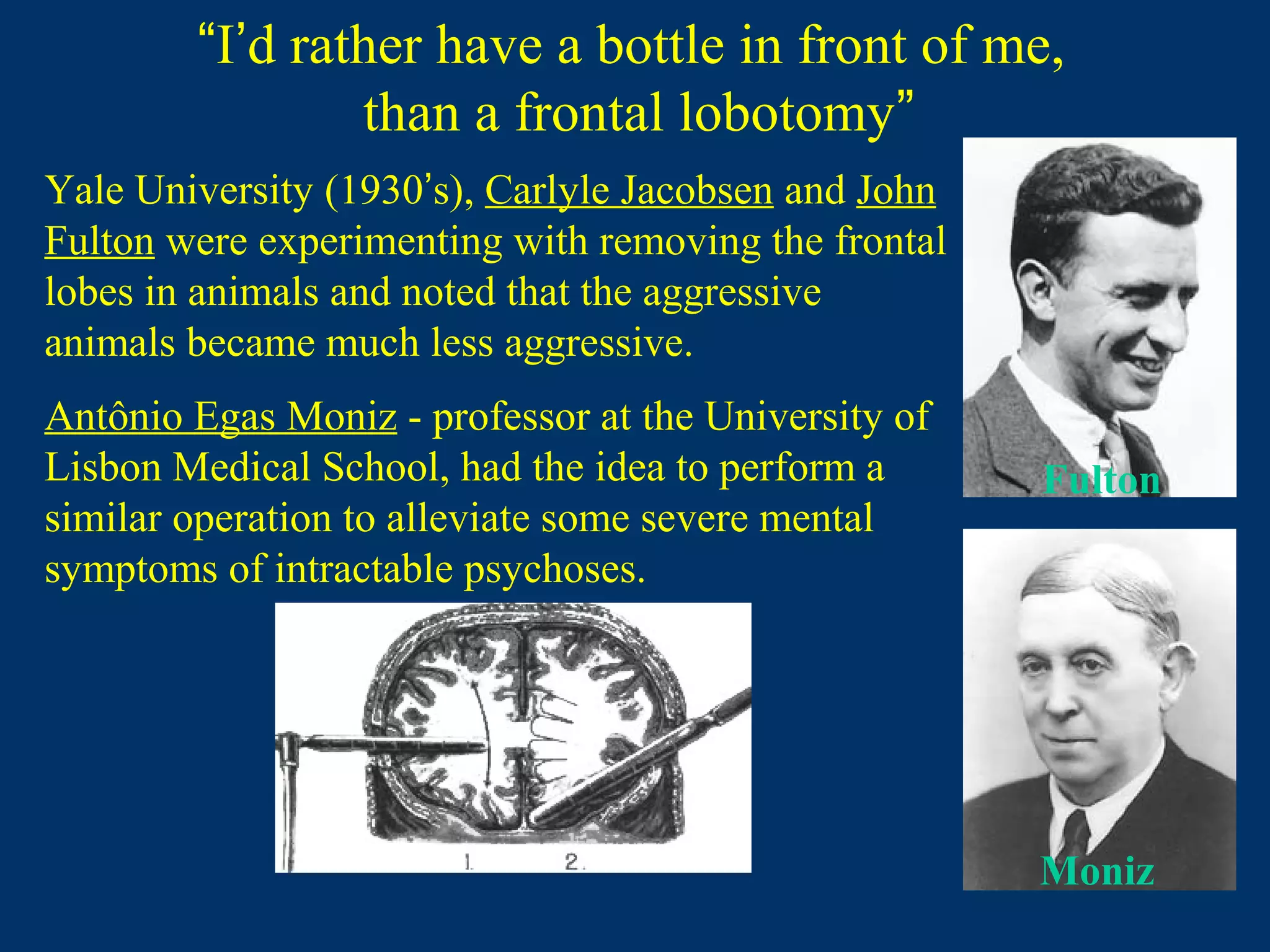 “I’d rather have a bottle in front of me,
than a frontal lobotomy”
Antônio Egas Moniz - professor at the University of
Lisbon Medical School, had the idea to perform a
similar operation to alleviate some severe mental
symptoms of intractable psychoses.
Yale University (1930’s), Carlyle Jacobsen and John
Fulton were experimenting with removing the frontal
lobes in animals and noted that the aggressive
animals became much less aggressive.
Fulton
Moniz
 