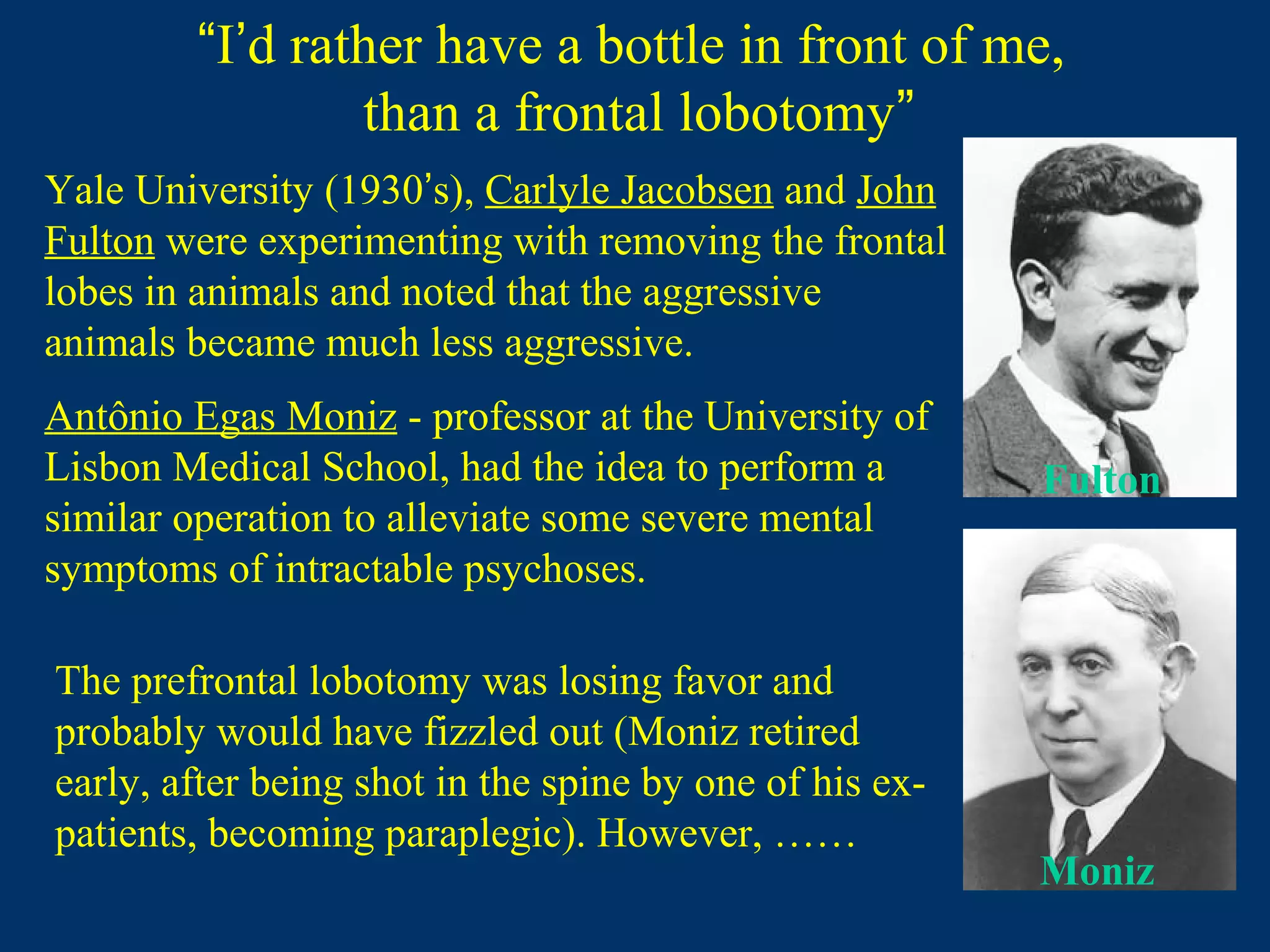 “I’d rather have a bottle in front of me,
than a frontal lobotomy”
Antônio Egas Moniz - professor at the University of
Lisbon Medical School, had the idea to perform a
similar operation to alleviate some severe mental
symptoms of intractable psychoses.
Yale University (1930’s), Carlyle Jacobsen and John
Fulton were experimenting with removing the frontal
lobes in animals and noted that the aggressive
animals became much less aggressive.
Fulton
Moniz
The prefrontal lobotomy was losing favor and
probably would have fizzled out (Moniz retired
early, after being shot in the spine by one of his ex-
patients, becoming paraplegic). However, ……
 