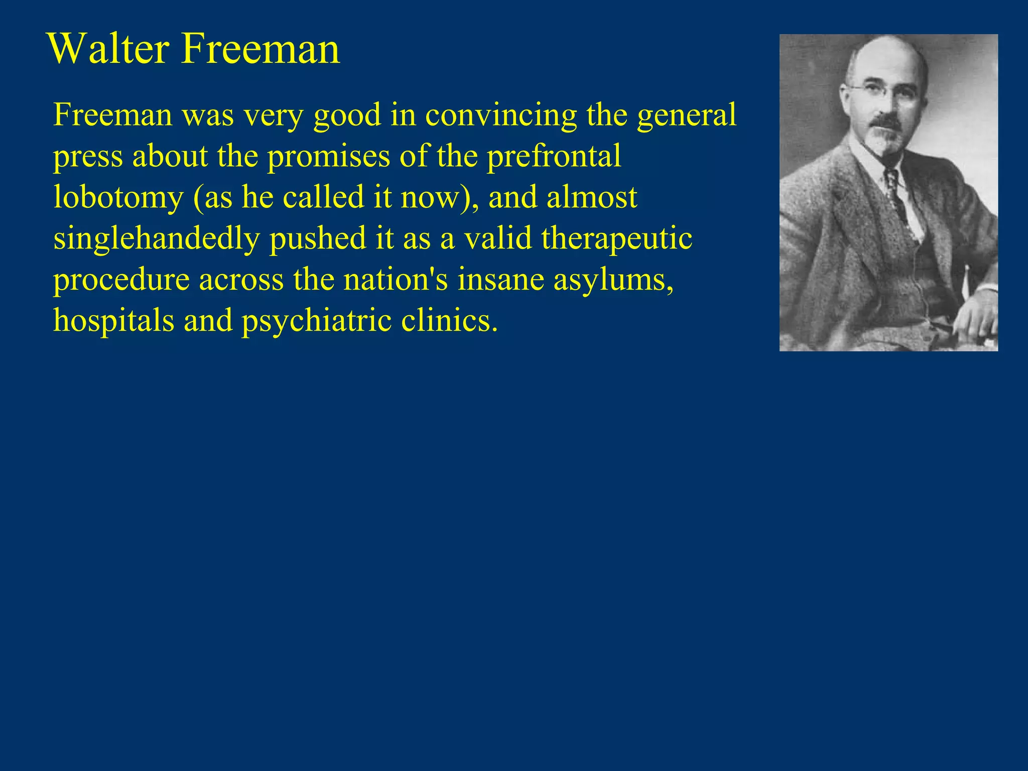 Walter Freeman
Freeman was very good in convincing the general
press about the promises of the prefrontal
lobotomy (as he called it now), and almost
singlehandedly pushed it as a valid therapeutic
procedure across the nation's insane asylums,
hospitals and psychiatric clinics.
 