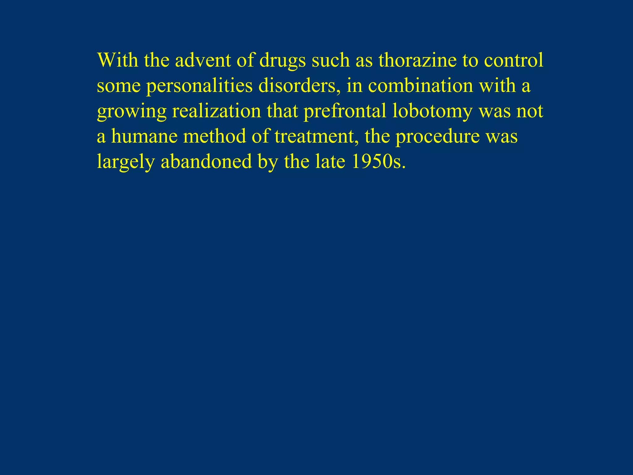 With the advent of drugs such as thorazine to control
some personalities disorders, in combination with a
growing realization that prefrontal lobotomy was not
a humane method of treatment, the procedure was
largely abandoned by the late 1950s.
 