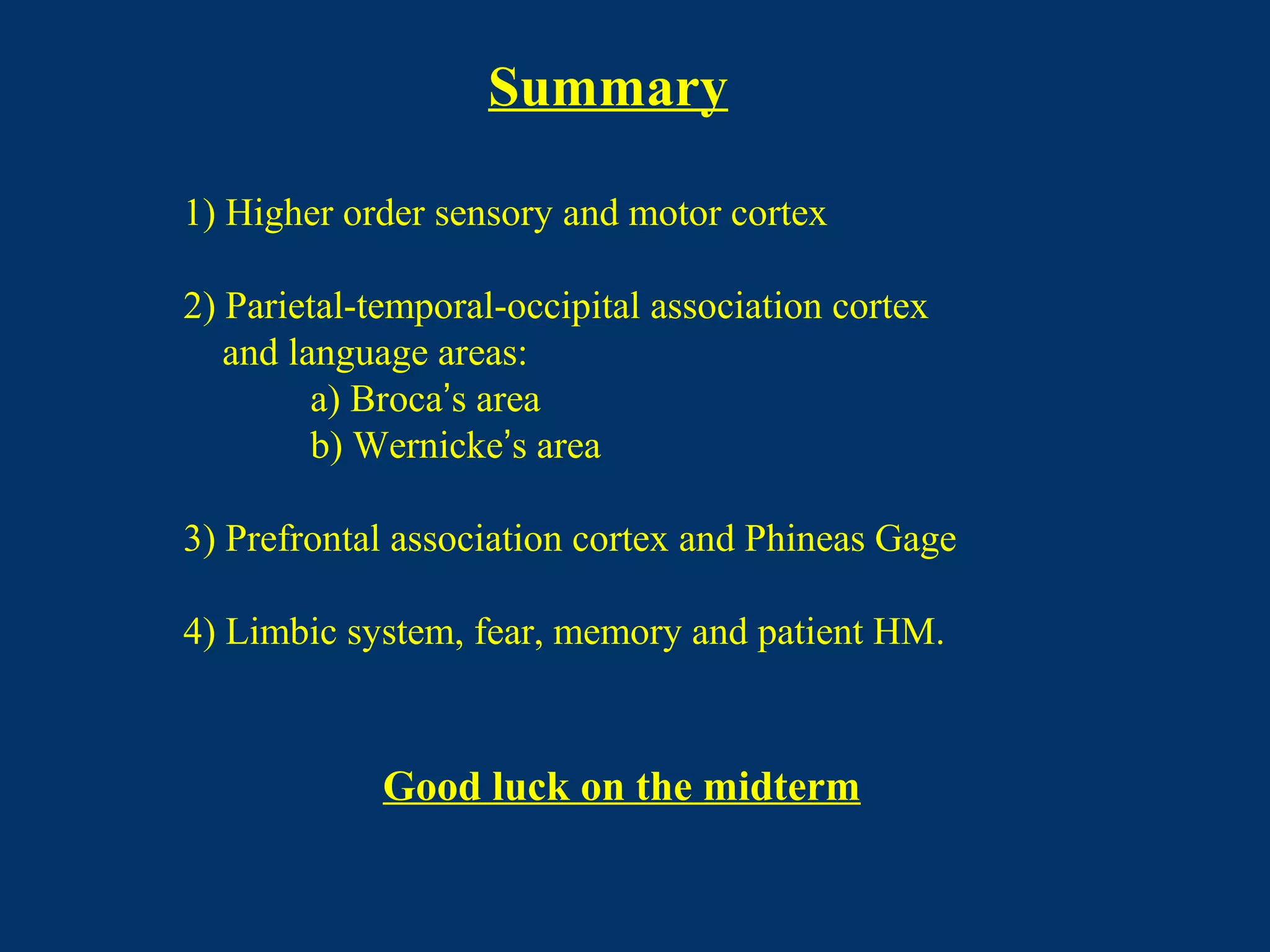 Summary
1) Higher order sensory and motor cortex
2) Parietal-temporal-occipital association cortex
and language areas:
a) Broca’s area
b) Wernicke’s area
3) Prefrontal association cortex and Phineas Gage
4) Limbic system, fear, memory and patient HM.
Good luck on the midterm
 