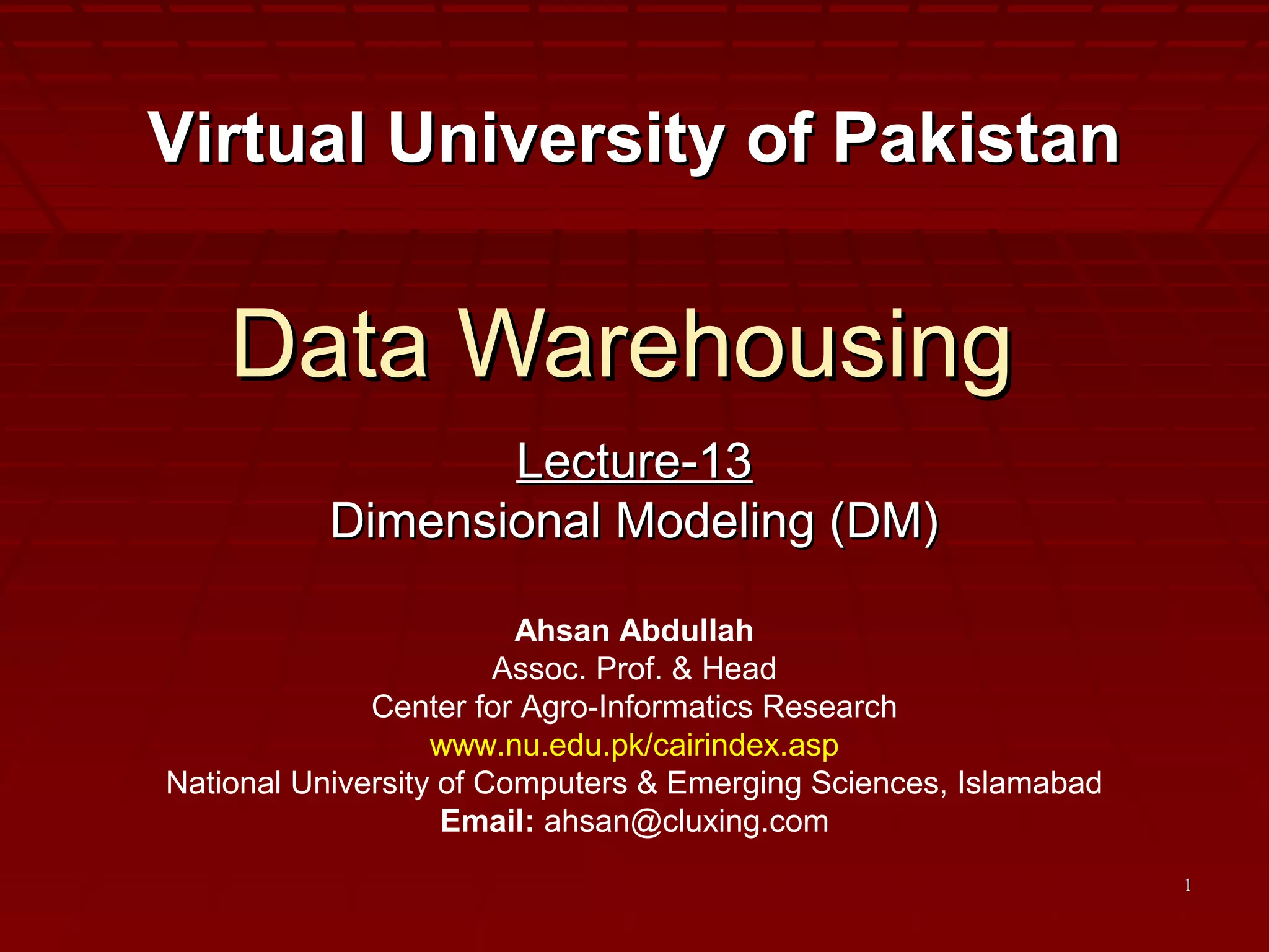 11
Data WarehousingData Warehousing
Lecture-13Lecture-13
Dimensional Modeling (DM)Dimensional Modeling (DM)
Virtual University of PakistanVirtual University of Pakistan
Ahsan Abdullah
Assoc. Prof. & Head
Center for Agro-Informatics Research
www.nu.edu.pk/cairindex.asp
National University of Computers & Emerging Sciences, Islamabad
Email: ahsan@cluxing.com
 