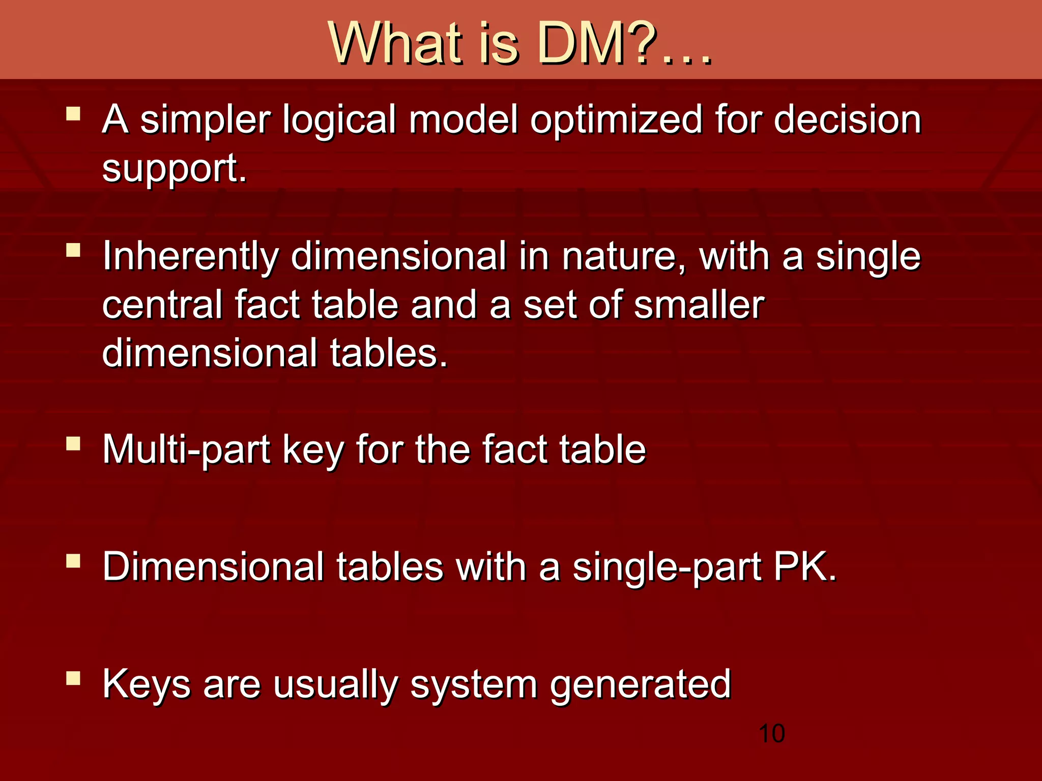10
What is DM?…What is DM?…
 A simpler logical model optimized for decisionA simpler logical model optimized for decision
support.support.
 Inherently dimensional in nature, with a singleInherently dimensional in nature, with a single
central fact table and a set of smallercentral fact table and a set of smaller
dimensional tables.dimensional tables.
 Multi-part key for the fact tableMulti-part key for the fact table
 Dimensional tables with a single-part PK.Dimensional tables with a single-part PK.
 Keys are usually system generatedKeys are usually system generated
 