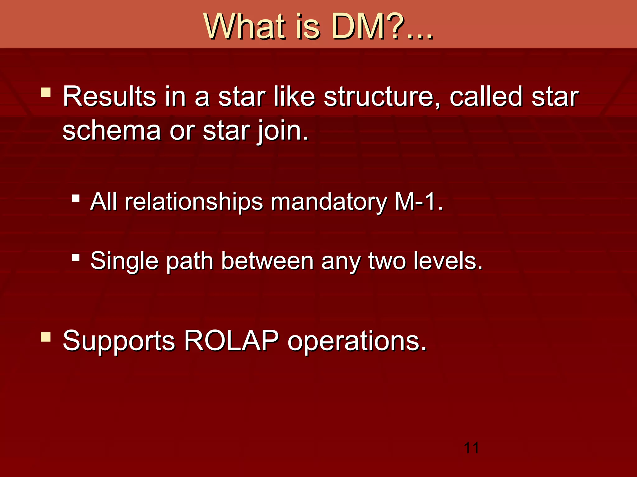 11
What is DM?...What is DM?...
 Results in a star like structure, called starResults in a star like structure, called star
schema or star join.schema or star join.
 All relationships mandatory M-1.All relationships mandatory M-1.
 Single path between any two levels.Single path between any two levels.
 Supports ROLAP operations.Supports ROLAP operations.
 