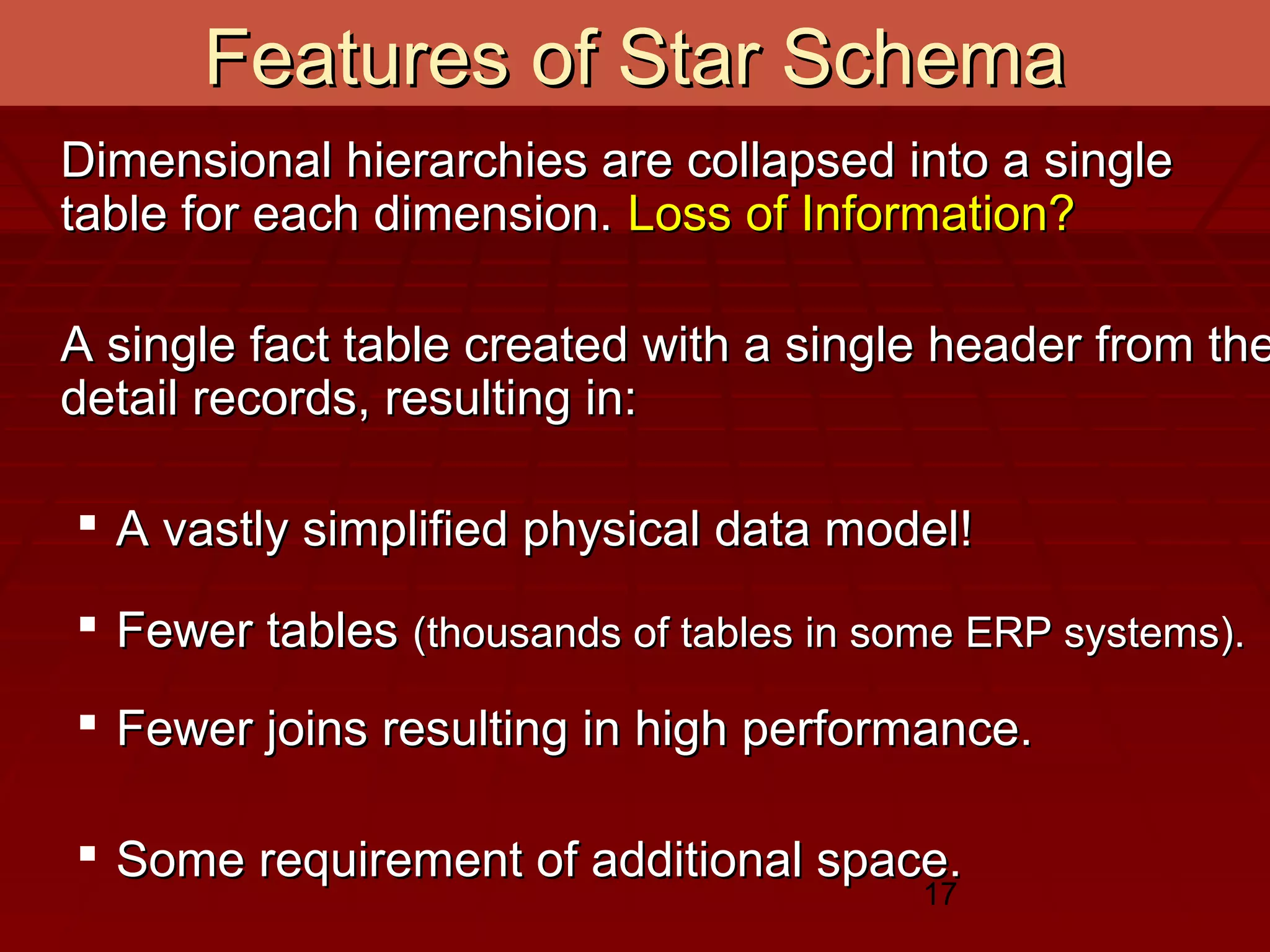 17
Features of Star SchemaFeatures of Star Schema
Dimensional hierarchies are collapsed into a singleDimensional hierarchies are collapsed into a single
table for each dimension.table for each dimension. Loss of Information?Loss of Information?
A single fact table created with a single header from theA single fact table created with a single header from the
detail records, resulting in:detail records, resulting in:
 A vastly simplified physical data model!A vastly simplified physical data model!
 Fewer tablesFewer tables (thousands of tables in some ERP systems).(thousands of tables in some ERP systems).
 Fewer joins resulting in high performance.Fewer joins resulting in high performance.
 Some requirement of additional space.Some requirement of additional space.
 