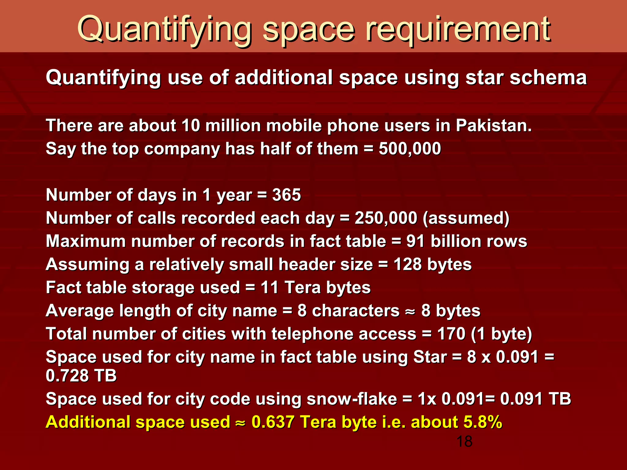 18
Quantifying space requirementQuantifying space requirement
Quantifying use of additional space using star schemaQuantifying use of additional space using star schema
There are about 10 million mobile phone users in Pakistan.There are about 10 million mobile phone users in Pakistan.
Say the top company has half of them = 500,000Say the top company has half of them = 500,000
Number of days in 1 year = 365Number of days in 1 year = 365
Number of calls recorded each day = 250,000 (assumed)Number of calls recorded each day = 250,000 (assumed)
Maximum number of records in fact table = 91 billion rowsMaximum number of records in fact table = 91 billion rows
Assuming a relatively small header size = 128 bytesAssuming a relatively small header size = 128 bytes
Fact table storage used = 11 Tera bytesFact table storage used = 11 Tera bytes
Average length of city name = 8 charactersAverage length of city name = 8 characters ≈≈ 8 bytes8 bytes
Total number of cities with telephone access = 170 (1 byte)Total number of cities with telephone access = 170 (1 byte)
Space used for city name in fact table using Star = 8 x 0.091 =Space used for city name in fact table using Star = 8 x 0.091 =
0.728 TB0.728 TB
Space used for city code using snow-flake = 1x 0.091= 0.091 TBSpace used for city code using snow-flake = 1x 0.091= 0.091 TB
Additional space usedAdditional space used ≈≈ 0.637 Tera byte i.e. about 5.8%0.637 Tera byte i.e. about 5.8%
 