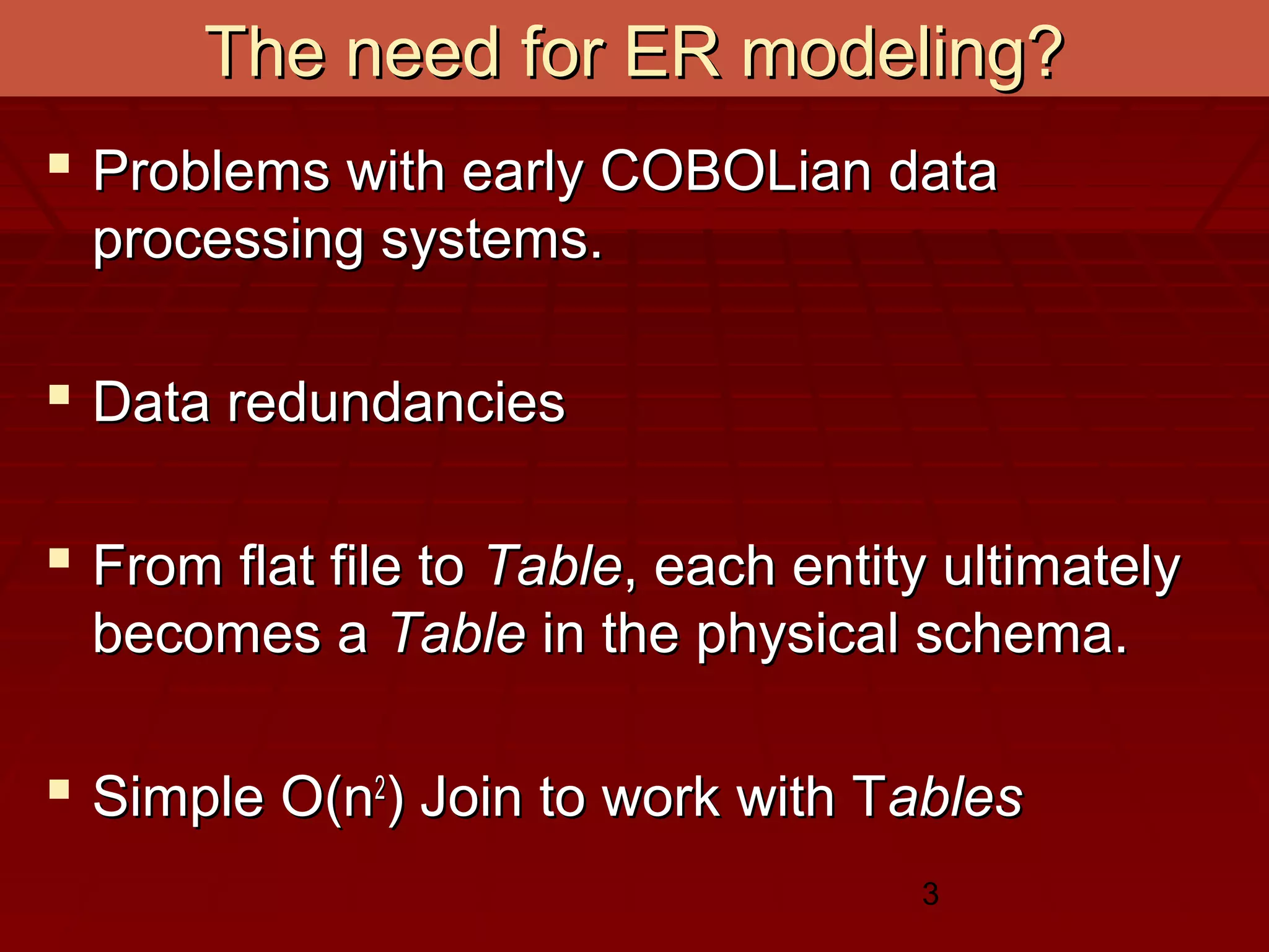 3
The need for ER modeling?The need for ER modeling?
 Problems with early COBOLian dataProblems with early COBOLian data
processing systems.processing systems.
 Data redundanciesData redundancies
 From flat file toFrom flat file to TableTable, each entity ultimately, each entity ultimately
becomes abecomes a TableTable in the physical schema.in the physical schema.
 Simple O(nSimple O(n22
) Join to work with T) Join to work with Tablesables
 