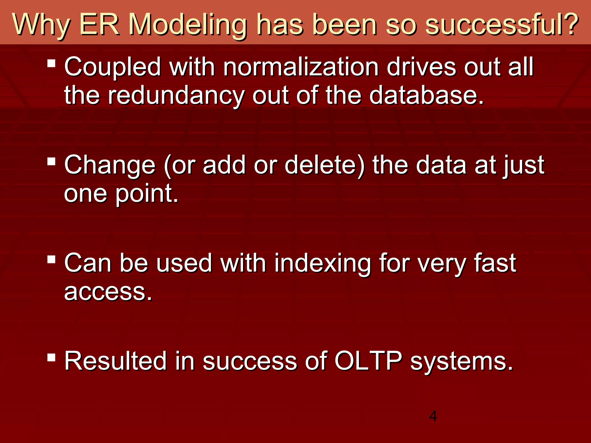 4
Why ER Modeling has been so successful?Why ER Modeling has been so successful?
 Coupled with normalization drives out allCoupled with normalization drives out all
the redundancy out of the database.the redundancy out of the database.
 Change (or add or delete) the data at justChange (or add or delete) the data at just
one point.one point.
 Can be used with indexing for very fastCan be used with indexing for very fast
access.access.
 Resulted in success of OLTP systems.Resulted in success of OLTP systems.
 