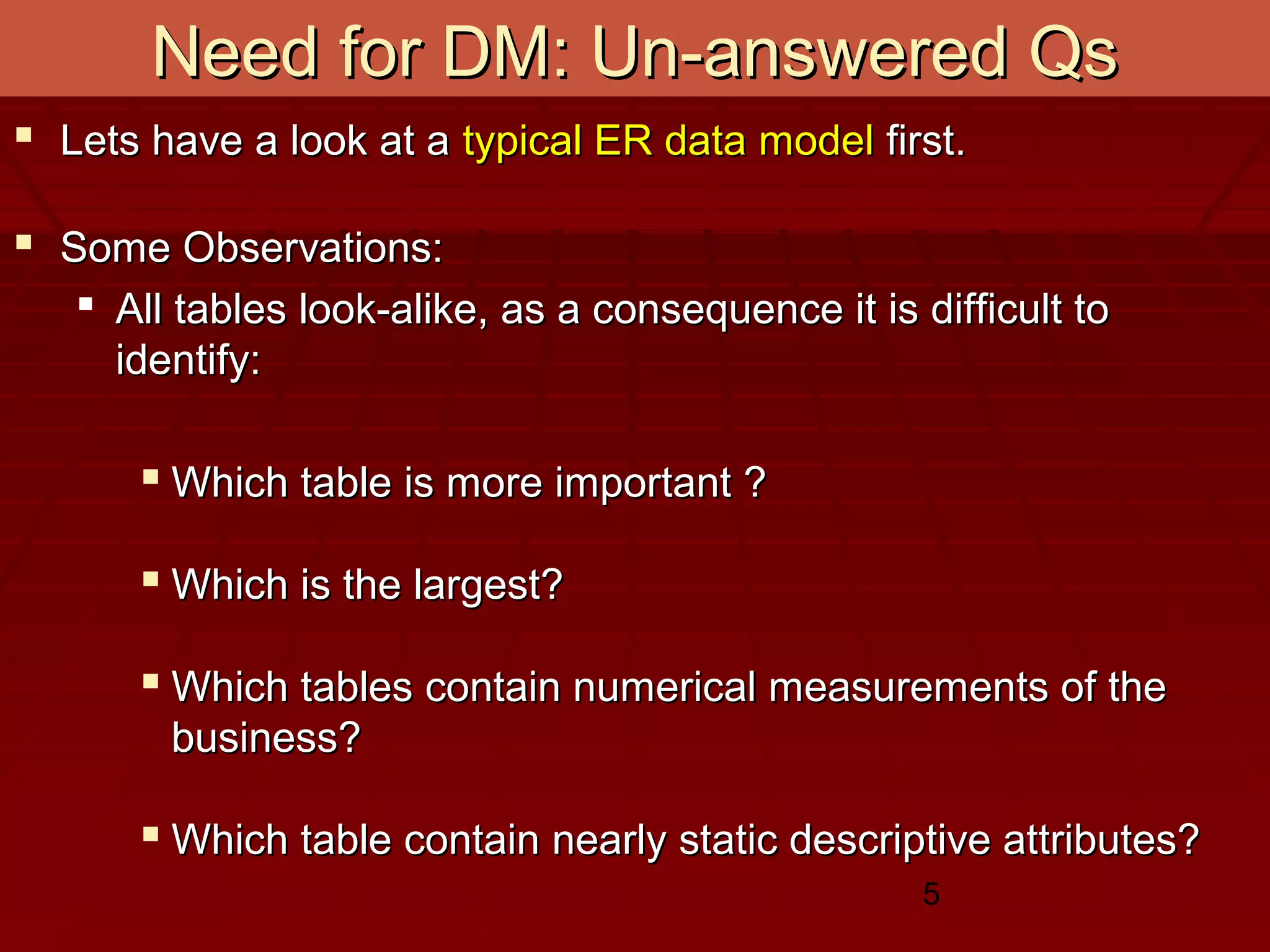 5
Need for DM: Un-answered QsNeed for DM: Un-answered Qs
 Lets have a look at aLets have a look at a typical ER data modeltypical ER data model first.first.
 Some Observations:Some Observations:
 All tables look-alike, as a consequence it is difficult toAll tables look-alike, as a consequence it is difficult to
identify:identify:
 Which table is more important ?Which table is more important ?
 Which is the largest?Which is the largest?
 Which tables contain numerical measurements of theWhich tables contain numerical measurements of the
business?business?
 Which table contain nearly static descriptive attributes?Which table contain nearly static descriptive attributes?
 