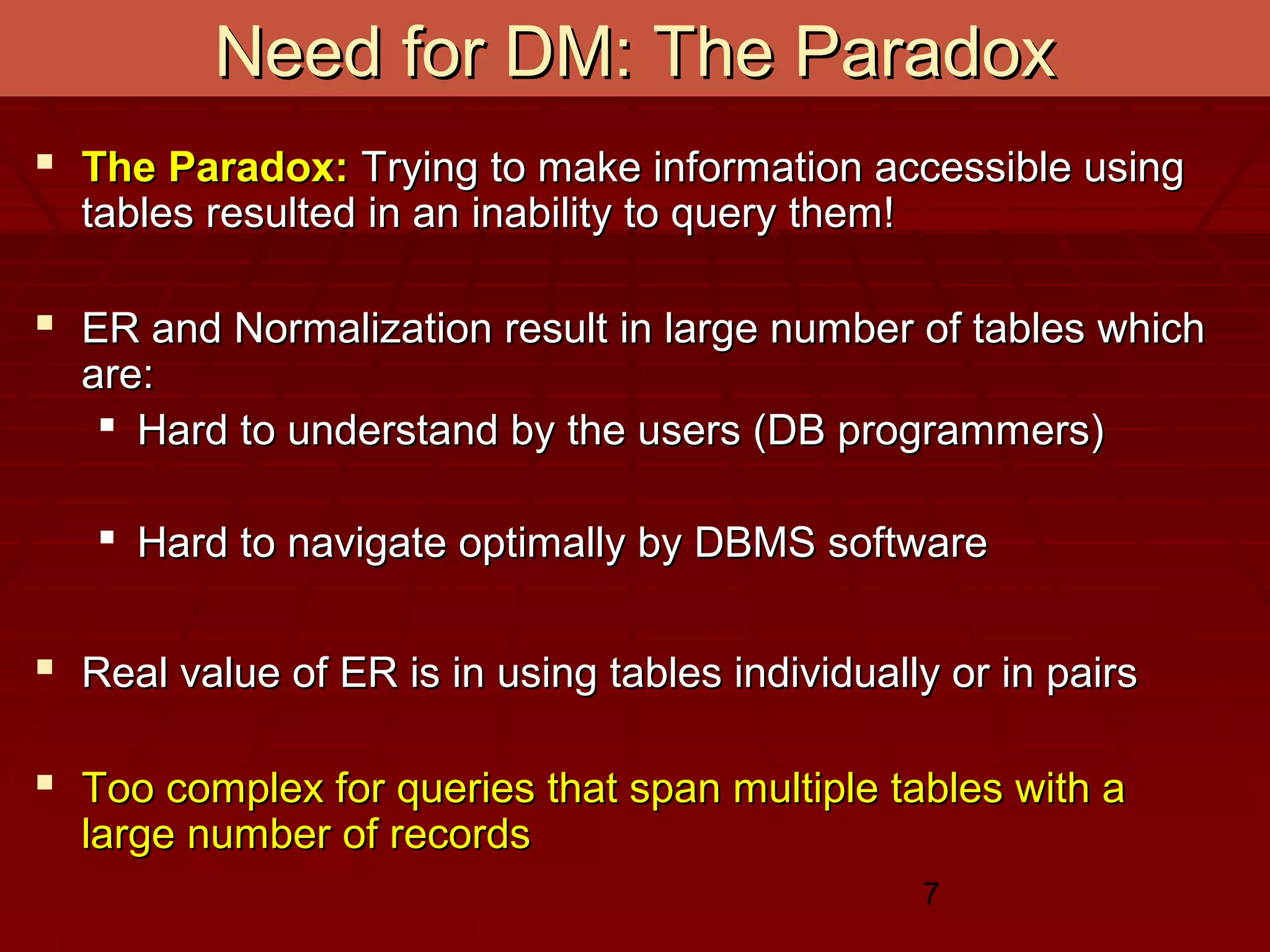 7
Need for DM: The ParadoxNeed for DM: The Paradox
 The Paradox:The Paradox: Trying to make information accessible usingTrying to make information accessible using
tables resulted in an inability to query them!tables resulted in an inability to query them!
 ER and Normalization result in large number of tables whichER and Normalization result in large number of tables which
are:are:
 Hard to understand by the users (DB programmers)Hard to understand by the users (DB programmers)
 Hard to navigate optimally by DBMS softwareHard to navigate optimally by DBMS software
 Real value of ER is in using tables individually or in pairsReal value of ER is in using tables individually or in pairs
 Too complex for queries that span multiple tables with aToo complex for queries that span multiple tables with a
large number of recordslarge number of records
 