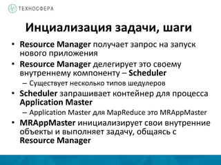 Инциализация задачи, шаги
• Resource Manager получает запрос на запуск
нового приложения
• Resource Manager делегирует это своему
внутреннему компоненту – Scheduler
– Существует несколько типов шедулеров
• Scheduler запрашивает контейнер для процесса
Application Master
– Application Master для MapReduce это MRAppMaster
• MRAppMaster инициализирует свои внутренние
объекты и выполняет задачу, общаясь с
Resource Manager
 
