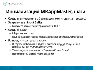 Инциализация MRAppMaster, шаги
• Создает внутренние объекты для мониторинга процесса
• Запрашивает Input Splits
– Были созданы клиентов и лежат в HDFS
• Создает таски
– Map-таск на сплит
– Кол-во Reduce-тасков указывается в mapreduce.job.reduces
• Решает, как запускать таски
– В случае небольшой задачи все тасик будут запущены в
рамках одной MRAppMaster JVM
– Такие задачи называются “uberized” или “uber”
– Выполняет таски на Node Manager
 