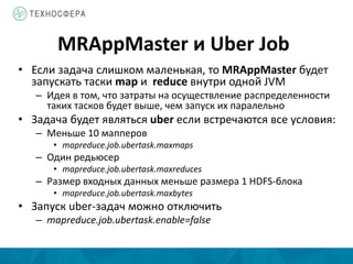 MRAppMaster и Uber Job
• Если задача слишком маленькая, то MRAppMaster будет
запускать таски map и reduce внутри одной JVM
– Идея в том, что затраты на осуществление распределенности
таких тасков будет выше, чем запуск их паралельно
• Задача будет являться uber если встречаются все условия:
– Меньше 10 мапперов
• mapreduce.job.ubertask.maxmaps
– Один редьюсер
• mapreduce.job.ubertask.maxreduces
– Размер входных данных меньше размера 1 HDFS-блока
• mapreduce.job.ubertask.maxbytes
• Запуск uber-задач можно отключить
– mapreduce.job.ubertask.enable=false
 