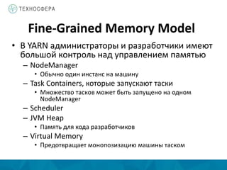 Fine-Grained Memory Model
• В YARN администраторы и разработчики имеют
большой контроль над управлением памятью
– NodeManager
• Обычно один инстанс на машину
– Task Containers, которые запускают таски
• Множество тасков может быть запущено на одном
NodeManager
– Scheduler
– JVM Heap
• Память для кода разработчиков
– Virtual Memory
• Предотвращает монопозизацию машины таском
 