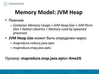 Memory Model: JVM Heap
• Помним
– Container Memory Usage = JVM Heap Size + JVM Perm
Gen + Native Libraries + Memory used by spawned
processes
• JVM Heap size может быть определен через:
– mapreduce.reduce.java.opts
– mapreduce.map.java.opts
Пример: mapreduce.map.java.opts=-Xmx2G
 