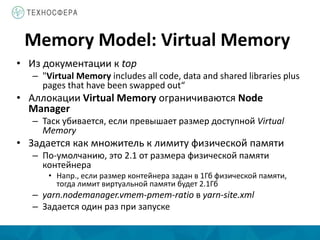 Memory Model: Virtual Memory
• Из документации к top
– "Virtual Memory includes all code, data and shared libraries plus
pages that have been swapped out“
• Аллокации Virtual Memory ограничиваются Node
Manager
– Таск убивается, если превышает размер доступной Virtual
Memory
• Задается как множитель к лимиту физической памяти
– По-умолчанию, это 2.1 от размера физической памяти
контейнера
• Напр., если размер контейнера задан в 1Гб физической памяти,
тогда лимит виртуальной памяти будет 2.1Гб
– yarn.nodemanager.vmem-pmem-ratio в yarn-site.xml
– Задается один раз при запуске
 