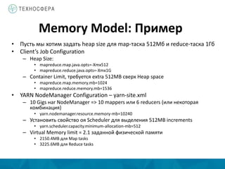 Memory Model: Пример
• Пусть мы хотим задать heap size для map-таска 512Мб и reduce-таска 1Гб
• Client’s Job Configuration
– Heap Size:
• mapreduce.map.java.opts=-Xmx512
• mapreduce.reduce.java.opts=-Xmx1G
– Container Limit, требуется extra 512MB сверх Heap space
• mapreduce.map.memory.mb=1024
• mapreduce.reduce.memory.mb=1536
• YARN NodeManager Configuration – yarn-site.xml
– 10 Gigs наr NodeManager => 10 mappers или 6 reducers (или некоторая
комбинация)
• yarn.nodemanager.resource.memory-mb=10240
– Установить свойство оя Scheduler для выделения 512MB increments
• yarn.scheduler.capacity.minimum-allocation-mb=512
– Virtual Memory limit = 2.1 заданной физической памяти
• 2150.4MB для Map tasks
• 3225.6MB для Reduce tasks
 