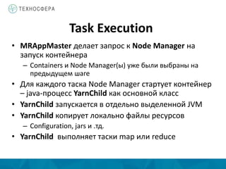 Task Execution
• MRAppMaster делает запрос к Node Manager на
запуск контейнера
– Containers и Node Manager(ы) уже были выбраны на
предыдущем шаге
• Для каждого таска Node Manager стартует контейнер
– java-процесс YarnChild как основной класс
• YarnChild запускается в отдельно выделенной JVM
• YarnChild копирует локально файлы ресурсов
– Configuration, jars и .тд.
• YarnChild выполняет таски map или reduce
 