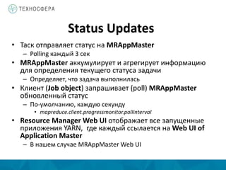 Status Updates
• Таск отправляет статус на MRAppMaster
– Polling каждый 3 сек
• MRAppMaster аккумулирует и агрегирует информацию
для определения текущего статуса задачи
– Определяет, что задача выполнилась
• Клиент (Job object) запрашивает (poll) MRAppMaster
обновленный статус
– По-умолчанию, каждую секунду
• mapreduce.client.progressmonitor.pollinterval
• Resource Manager Web UI отображает все запущенные
приложения YARN, где каждый ссылается на Web UI of
Application Master
– В нашем случае MRAppMaster Web UI
 