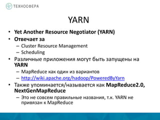 YARN
• Yet Another Resource Negotiator (YARN)
• Отвечает за
– Cluster Resource Management
– Scheduling
• Различные приложения могут быть запущены на
YARN
– MapReduce как один из вариантов
– http://wiki.apache.org/hadoop/PoweredByYarn
• Также упоминается/называется как MapReduce2.0,
NextGenMapReduce
– Это не совсем правильные названия, т.к. YARN не
привязан к MapReduce
 