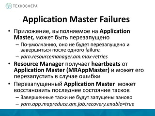 Application Master Failures
• Приложение, выполняемое на Application
Master, может быть перезапущено
– По-умолчанию, оно не будет перезапущено и
завершиться после одного failure
– yarn.resourcemanager.am.max-retries
• Resource Manager получает heartbeats от
Application Master (MRAppMaster) и может его
перезапустить в случае ошибки
• Перезапущенный Application Master может
восстановить последнее состояние тасков
– Завершенные таски не будут запущены заново
– yarn.app.mapreduce.am.job.recovery.enable=true
 
