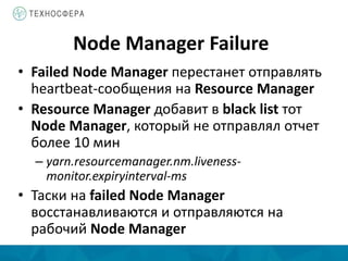 Node Manager Failure
• Failed Node Manager перестанет отправлять
heartbeat-сообщения на Resource Manager
• Resource Manager добавит в black list тот
Node Manager, который не отправлял отчет
более 10 мин
– yarn.resourcemanager.nm.liveness-
monitor.expiryinterval-ms
• Таски на failed Node Manager
восстанавливаются и отправляются на
рабочий Node Manager
 