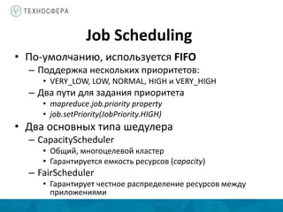 Job Scheduling
• По-умолчанию, используется FIFO
– Поддержка нескольких приоритетов:
• VERY_LOW, LOW, NORMAL, HIGH и VERY_HIGH
– Два пути для задания приоритета
• mapreduce.job.priority property
• job.setPriority(JobPriority.HIGH)
• Два основных типа шедулера
– CapacityScheduler
• Общий, многоцелевой кластер
• Гарантируется емкость ресурсов (capacity)
– FairScheduler
• Гарантирует честное распределение ресурсов между
приложениями
 