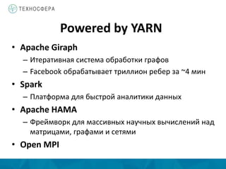 Powered by YARN
• Apache Giraph
– Итеративная система обработки графов
– Facebook обрабатывает триллион ребер за ~4 мин
• Spark
– Платформа для быстрой аналитики данных
• Apache HAMA
– Фреймворк для массивных научных вычислений над
матрицами, графами и сетями
• Open MPI
 
