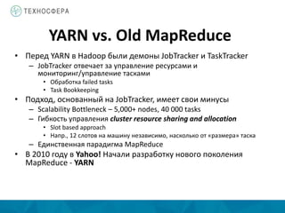 YARN vs. Old MapReduce
• Перед YARN в Hadoop были демоны JobTracker и TaskTracker
– JobTracker отвечает за управление ресурсами и
мониторинг/управление тасками
• Обработка failed tasks
• Task Bookkeeping
• Подход, основанный на JobTracker, имеет свои минусы
– Scalability Bottleneck – 5,000+ nodes, 40 000 tasks
– Гибкость управления cluster resource sharing and allocation
• Slot based approach
• Напр., 12 слотов на машину независимо, насколько от «размера» таска
– Единственная парадигма MapReduce
• В 2010 году в Yahoo! Начали разработку нового поколения
MapReduce - YARN
 