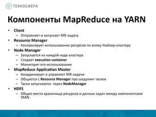 Компоненты MapReduce на YARN
• Сlient
– Отправляет и запускает MR-задачу
• Resource Manager
– Контролирует использование ресурсов по всему Hadoop-кластеру
• Node Manager
– Запускается на каждой ноде кластера
– Создает execution container
– Мониторит его использование
• MapReduce Application Master
– Координирует и управляет MR-задачи
– Общается с Resource Manager про шедулинг тасков
– Таски запускаются через NodeManager
• HDFS
– Общее место хранилища ресурсов и данных задач между компонентами
YARN
 