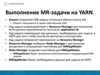 Выполнение MR-задачи на YARN
• Клиент отправляет MR-задачу используя объект класса Job
– Клиент запускается в своей собственной JVM
• Код задачи взаимодействует с Resource Manager для получения
мета-данных приложения (в частности, application id)
• Код задачи перемещает все даннные, необходимые для задачи, в
HDFS для того, чтобы они были доступны в последствии
• Код задачи отправляет приложение на Resource Manager
• Resource Manager выбирает Node Manager с доступными
ресурсами и запрашивает контейнер для MRAppMaster
• Node Manager выделяет контейнер для MRAppMaster
– MRAppMaster будет заниматься выполнением и координацией MR-
задачи
• MRAppMaster берет необходимые данные для задачи из HDFS
 